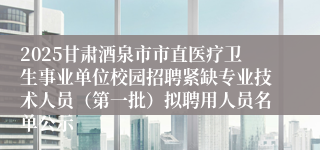2025甘肃酒泉市市直医疗卫生事业单位校园招聘紧缺专业技术人员（第一批）拟聘用人员名单公示