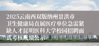 2025云南西双版纳州景洪市卫生健康局直属医疗单位急需紧缺人才昆明医科大学校园招聘面试考核成绩公示