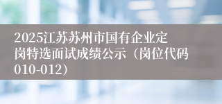 2025江苏苏州市国有企业定岗特选面试成绩公示（岗位代码010-012）