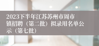 2023下半年江苏苏州市周市镇招聘（第二批）拟录用名单公示（第七批）