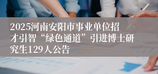 2025河南安阳市事业单位招才引智“绿色通道”引进博士研究生129人公告