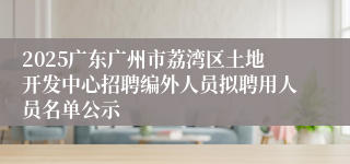 2025广东广州市荔湾区土地开发中心招聘编外人员拟聘用人员名单公示