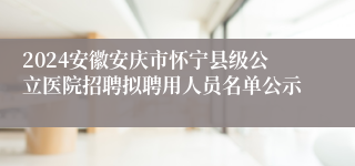 2024安徽安庆市怀宁县级公立医院招聘拟聘用人员名单公示