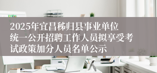 2025年宜昌秭归县事业单位统一公开招聘工作人员拟享受考试政策加分人员名单公示