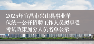 2025年宜昌市兴山县事业单位统一公开招聘工作人员拟享受考试政策加分人员名单公示