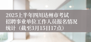 2025上半年四川达州市考试招聘事业单位工作人员报名情况统计（截至3月15日17点）