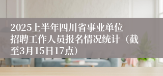 2025上半年四川省事业单位招聘工作人员报名情况统计（截至3月15日17点）