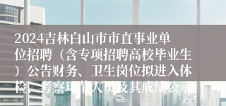 2024吉林白山市市直事业单位招聘（含专项招聘高校毕业生）公告财务、卫生岗位拟进入体检、考察环节人员及其成绩公示