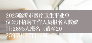 2025临沂市医疗卫生事业单位公开招聘工作人员报名人数统计:2895人报名（截至2025年3月17日16时）