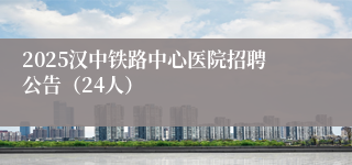 2025汉中铁路中心医院招聘公告（24人）