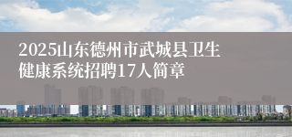 2025山东德州市武城县卫生健康系统招聘17人简章