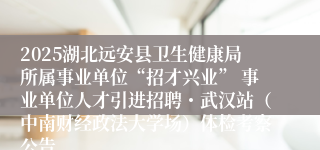 2025湖北远安县卫生健康局所属事业单位“招才兴业” 事业单位人才引进招聘・武汉站（中南财经政法大学场）体检考察公告