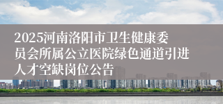 2025河南洛阳市卫生健康委员会所属公立医院绿色通道引进人才空缺岗位公告