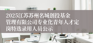 2025江苏苏州名城创投基金管理有限公司专业化青年人才定岗特选录用人员公示