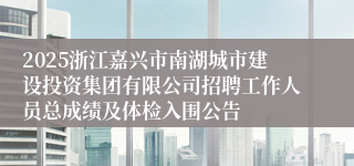 2025浙江嘉兴市南湖城市建设投资集团有限公司招聘工作人员总成绩及体检入围公告