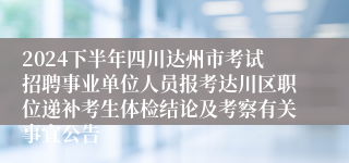 2024下半年四川达州市考试招聘事业单位人员报考达川区职位递补考生体检结论及考察有关事宜公告