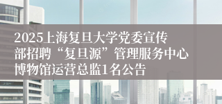 2025上海复旦大学党委宣传部招聘“复旦源”管理服务中心博物馆运营总监1名公告