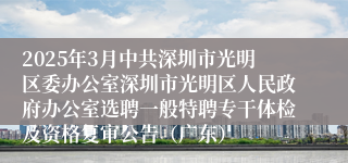 2025年3月中共深圳市光明区委办公室深圳市光明区人民政府办公室选聘一般特聘专干体检及资格复审公告（广东）