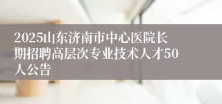 2025山东济南市中心医院长期招聘高层次专业技术人才50人公告