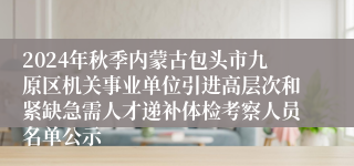 2024年秋季内蒙古包头市九原区机关事业单位引进高层次和紧缺急需人才递补体检考察人员名单公示