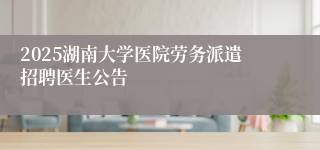 2025湖南大学医院劳务派遣招聘医生公告