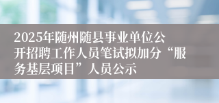 2025年随州随县事业单位公开招聘工作人员笔试拟加分“服务基层项目”人员公示