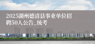 2025湖州德清县事业单位招聘50人公告_统考