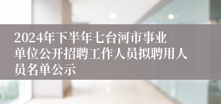 2024年下半年七台河市事业单位公开招聘工作人员拟聘用人员名单公示