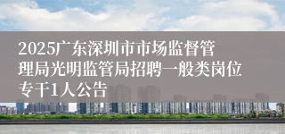 2025广东深圳市市场监督管理局光明监管局招聘一般类岗位专干1人公告