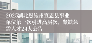 2025湖北恩施州宣恩县事业单位第一次引进高层次、紧缺急需人才24人公告