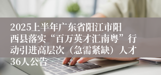 2025上半年广东省阳江市阳西县落实“百万英才汇南粤”行动引进高层次（急需紧缺）人才36人公告