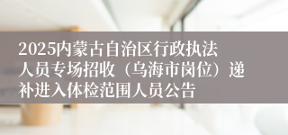 2025内蒙古自治区行政执法人员专场招收（乌海市岗位）递补进入体检范围人员公告