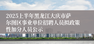 2025上半年黑龙江大庆市萨尔图区事业单位招聘人员拟政策性加分人员公示