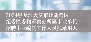 2024黑龙江大庆市让胡路区纪委监委和巡察办所属事业单位招聘事业编制工作人员拟录用人员公示