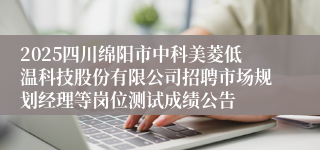 2025四川绵阳市中科美菱低温科技股份有限公司招聘市场规划经理等岗位测试成绩公告