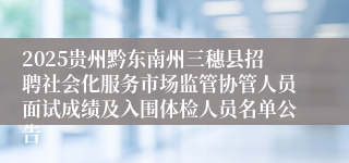 2025贵州黔东南州三穗县招聘社会化服务市场监管协管人员面试成绩及入围体检人员名单公告