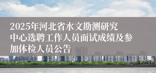 2025年河北省水文勘测研究中心选聘工作人员面试成绩及参加体检人员公告