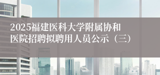 2025福建医科大学附属协和医院招聘拟聘用人员公示（三）