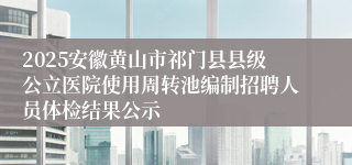 2025安徽黄山市祁门县县级公立医院使用周转池编制招聘人员体检结果公示