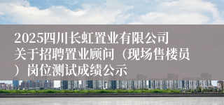 2025四川长虹置业有限公司关于招聘置业顾问（现场售楼员）岗位测试成绩公示