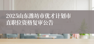 2025山东潍坊市优才计划市直职位资格复审公告