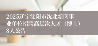 2025辽宁沈阳市沈北新区事业单位招聘高层次人才（博士）8人公告