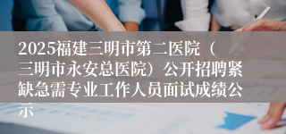 2025福建三明市第二医院（三明市永安总医院）公开招聘紧缺急需专业工作人员面试成绩公示