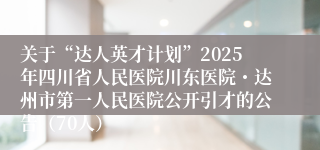 关于“达人英才计划”2025年四川省人民医院川东医院・达州市第一人民医院公开引才的公告（70人）