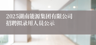 2025湖南能源集团有限公司招聘拟录用人员公示