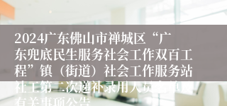 2024广东佛山市禅城区“广东兜底民生服务社会工作双百工程”镇（街道）社会工作服务站社工第二次递补录用人员名单及有关事项公告