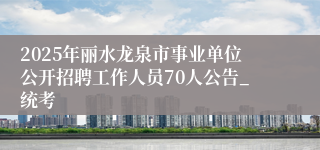 2025年丽水龙泉市事业单位公开招聘工作人员70人公告_统考