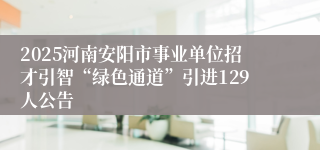 2025河南安阳市事业单位招才引智“绿色通道”引进129人公告