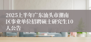 2025上半年广东汕头市潮南区事业单位招聘硕士研究生10人公告