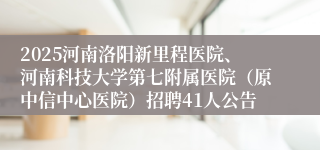 2025河南洛阳新里程医院、河南科技大学第七附属医院（原中信中心医院）招聘41人公告